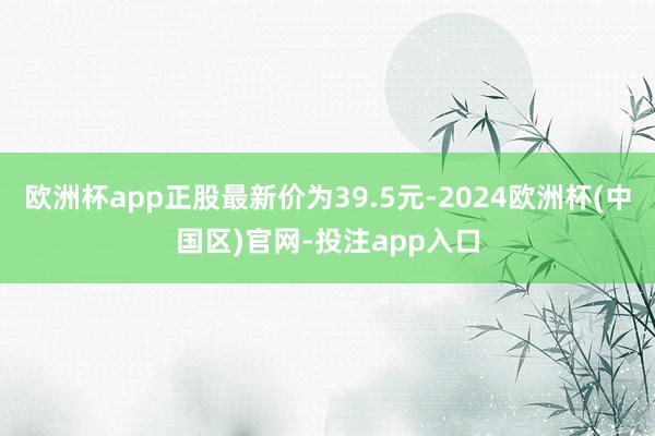 欧洲杯app正股最新价为39.5元-2024欧洲杯(中国区)官网-投注app入口