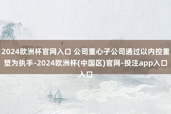 2024欧洲杯官网入口 公司重心子公司通过以内控重塑为执手-2024欧洲杯(中国区)官网-投注app入口