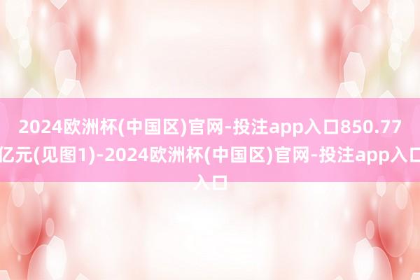 2024欧洲杯(中国区)官网-投注app入口850.77亿元(见图1)-2024欧洲杯(中国区)官网-投注app入口