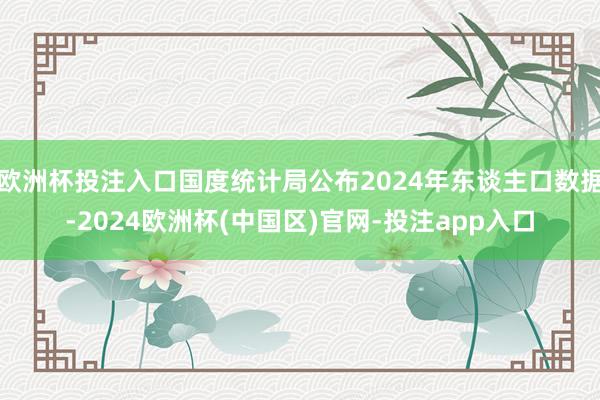 欧洲杯投注入口国度统计局公布2024年东谈主口数据-2024欧洲杯(中国区)官网-投注app入口
