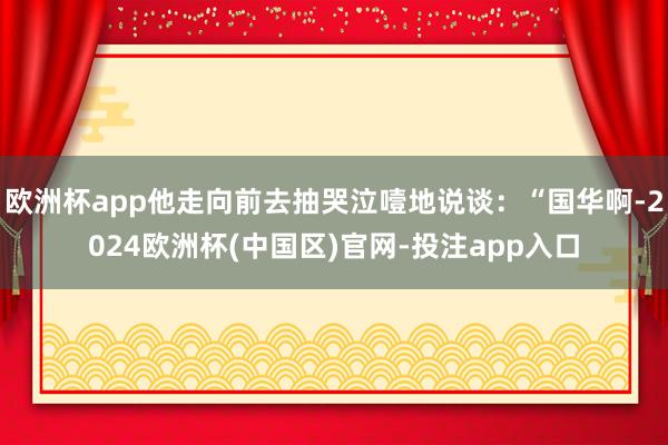 欧洲杯app他走向前去抽哭泣噎地说谈：“国华啊-2024欧洲杯(中国区)官网-投注app入口