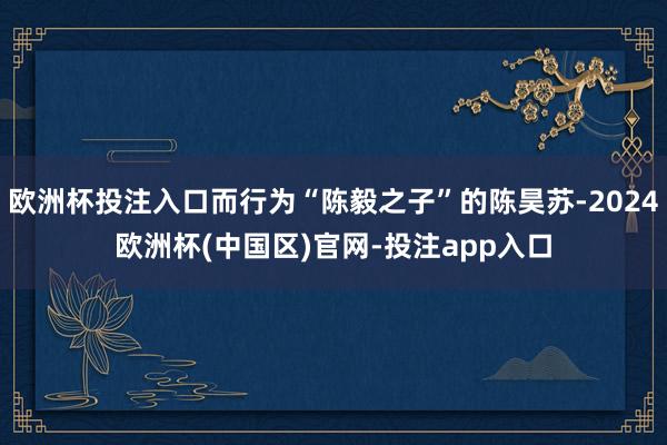 欧洲杯投注入口而行为“陈毅之子”的陈昊苏-2024欧洲杯(中国区)官网-投注app入口