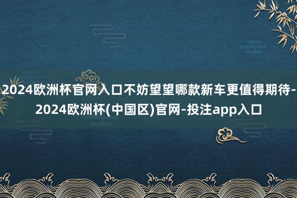 2024欧洲杯官网入口不妨望望哪款新车更值得期待-2024欧洲杯(中国区)官网-投注app入口