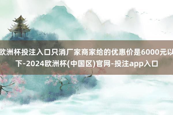 欧洲杯投注入口只消厂家商家给的优惠价是6000元以下-2024欧洲杯(中国区)官网-投注app入口