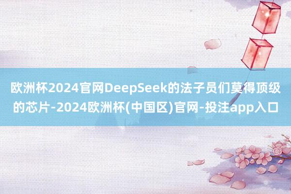 欧洲杯2024官网DeepSeek的法子员们莫得顶级的芯片-2024欧洲杯(中国区)官网-投注app入口