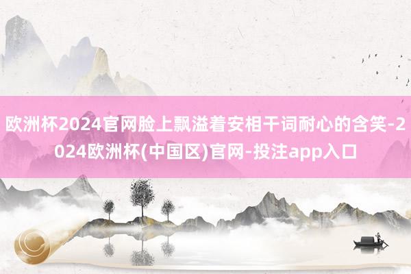 欧洲杯2024官网脸上飘溢着安相干词耐心的含笑-2024欧洲杯(中国区)官网-投注app入口