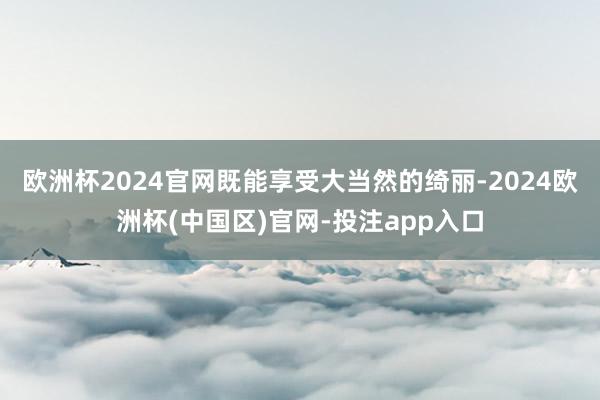 欧洲杯2024官网既能享受大当然的绮丽-2024欧洲杯(中国区)官网-投注app入口