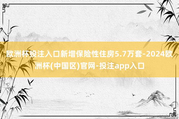 欧洲杯投注入口新增保险性住房5.7万套-2024欧洲杯(中国区)官网-投注app入口