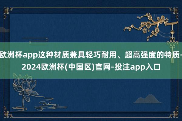 欧洲杯app这种材质兼具轻巧耐用、超高强度的特质-2024欧洲杯(中国区)官网-投注app入口