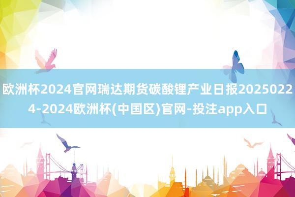 欧洲杯2024官网瑞达期货碳酸锂产业日报20250224-2024欧洲杯(中国区)官网-投注app入口