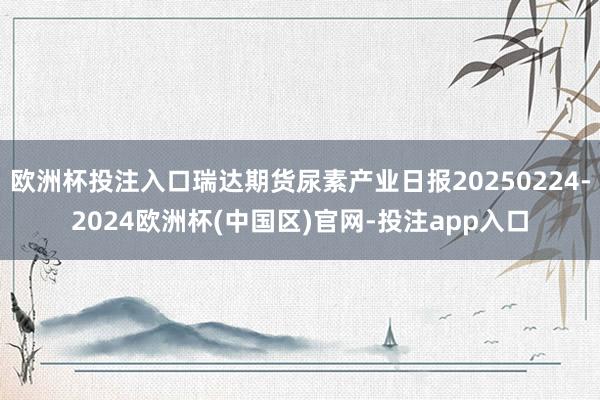 欧洲杯投注入口瑞达期货尿素产业日报20250224-2024欧洲杯(中国区)官网-投注app入口