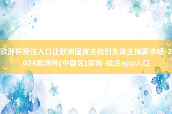 欧洲杯投注入口让欧洲国度去找别东谈主摘要求吧-2024欧洲杯(中国区)官网-投注app入口