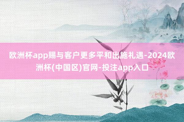 欧洲杯app赐与客户更多平和　　出施礼遇-2024欧洲杯(中国区)官网-投注app入口