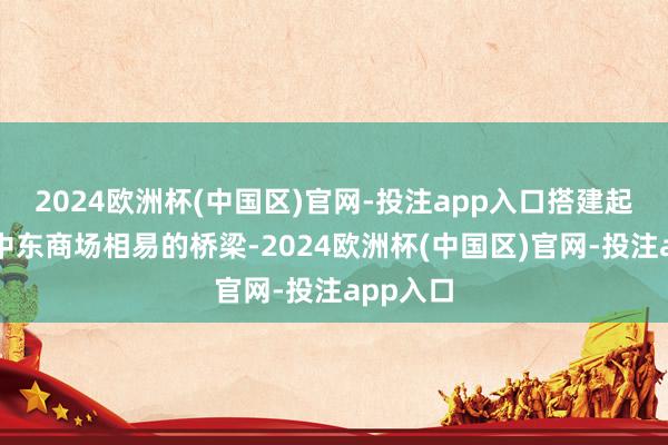 2024欧洲杯(中国区)官网-投注app入口搭建起金蝶与中东商场相易的桥梁-2024欧洲杯(中国区)官网-投注app入口