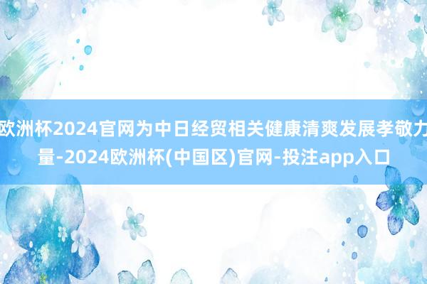 欧洲杯2024官网为中日经贸相关健康清爽发展孝敬力量-2024欧洲杯(中国区)官网-投注app入口