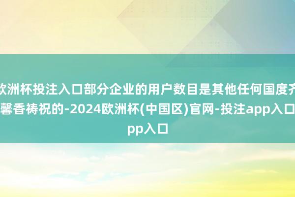 欧洲杯投注入口部分企业的用户数目是其他任何国度齐馨香祷祝的-2024欧洲杯(中国区)官网-投注app入口