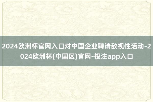 2024欧洲杯官网入口对中国企业聘请敌视性活动-2024欧洲杯(中国区)官网-投注app入口
