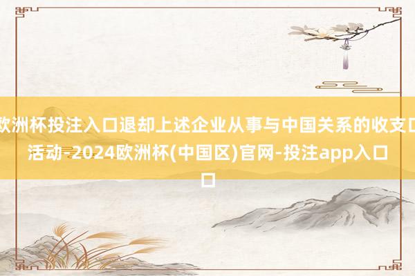 欧洲杯投注入口退却上述企业从事与中国关系的收支口活动-2024欧洲杯(中国区)官网-投注app入口