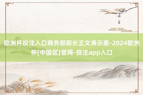 欧洲杯投注入口　　商务部部长王文涛示意-2024欧洲杯(中国区)官网-投注app入口
