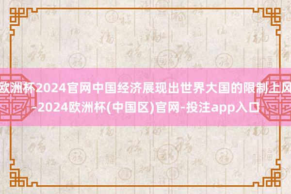欧洲杯2024官网中国经济展现出世界大国的限制上风-2024欧洲杯(中国区)官网-投注app入口
