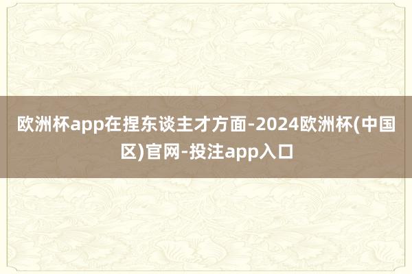 欧洲杯app　　在捏东谈主才方面-2024欧洲杯(中国区)官网-投注app入口
