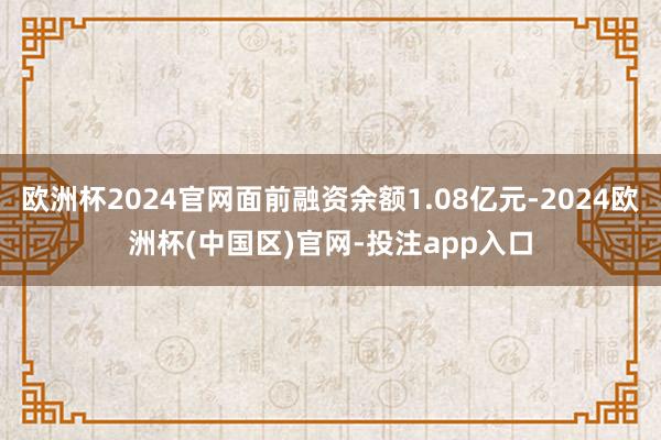欧洲杯2024官网面前融资余额1.08亿元-2024欧洲杯(中国区)官网-投注app入口