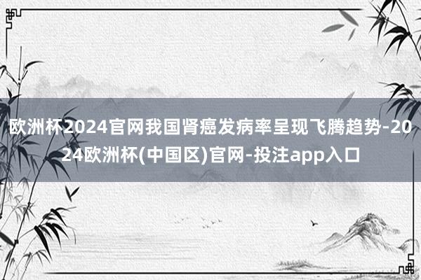 欧洲杯2024官网我国肾癌发病率呈现飞腾趋势-2024欧洲杯(中国区)官网-投注app入口