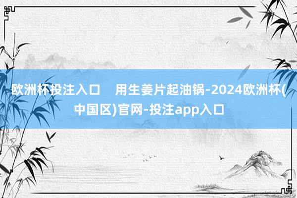 欧洲杯投注入口    用生姜片起油锅-2024欧洲杯(中国区)官网-投注app入口