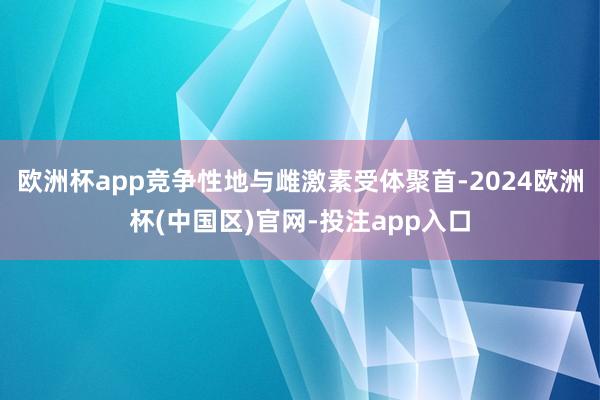 欧洲杯app竞争性地与雌激素受体聚首-2024欧洲杯(中国区)官网-投注app入口