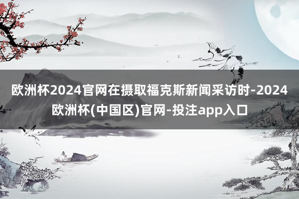 欧洲杯2024官网在摄取福克斯新闻采访时-2024欧洲杯(中国区)官网-投注app入口
