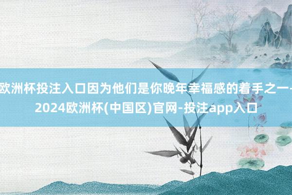 欧洲杯投注入口因为他们是你晚年幸福感的着手之一-2024欧洲杯(中国区)官网-投注app入口