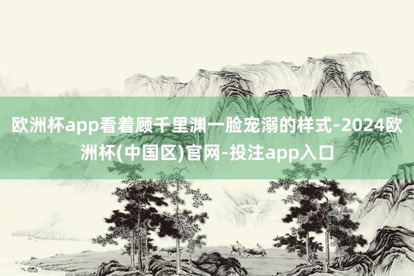 欧洲杯app看着顾千里渊一脸宠溺的样式-2024欧洲杯(中国区)官网-投注app入口