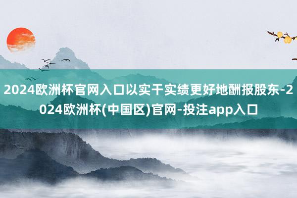 2024欧洲杯官网入口以实干实绩更好地酬报股东-2024欧洲杯(中国区)官网-投注app入口