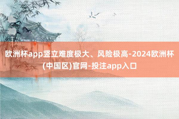 欧洲杯app竖立难度极大、风险极高-2024欧洲杯(中国区)官网-投注app入口