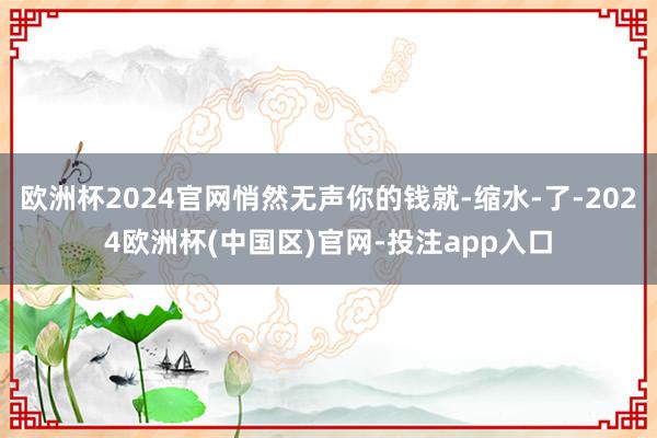 欧洲杯2024官网悄然无声你的钱就-缩水-了-2024欧洲杯(中国区)官网-投注app入口
