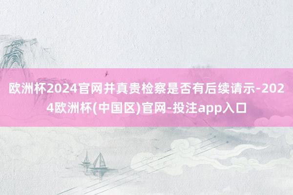 欧洲杯2024官网并真贵检察是否有后续请示-2024欧洲杯(中国区)官网-投注app入口