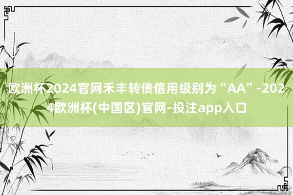 欧洲杯2024官网禾丰转债信用级别为“AA”-2024欧洲杯(中国区)官网-投注app入口