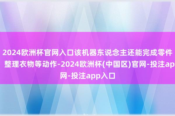 2024欧洲杯官网入口该机器东说念主还能完成零件分装、整理衣物等动作-2024欧洲杯(中国区)官网-投注app入口