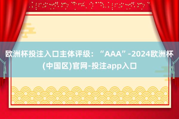 欧洲杯投注入口主体评级:“AAA”-2024欧洲杯(中国区)官网-投注app入口