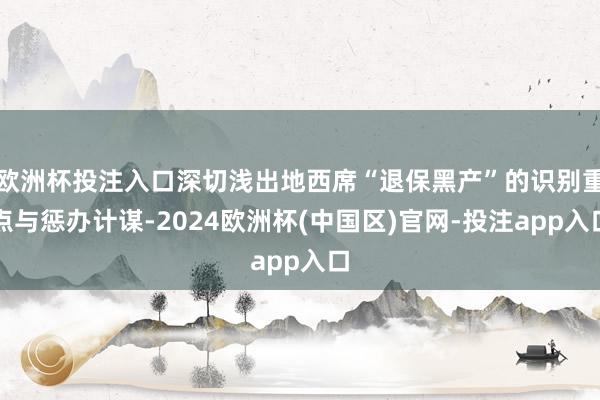 欧洲杯投注入口深切浅出地西席“退保黑产”的识别重点与惩办计谋-2024欧洲杯(中国区)官网-投注app入口