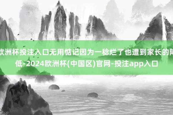 欧洲杯投注入口无用惦记因为一稔烂了也遭到家长的降低-2024欧洲杯(中国区)官网-投注app入口
