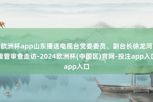 欧洲杯app山东播送电视台党委委员、副台长徐龙河接管审查走访-2024欧洲杯(中国区)官网-投注app入口