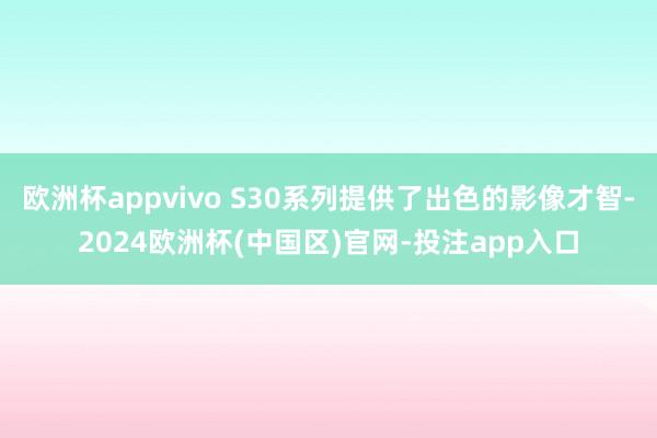 欧洲杯appvivo S30系列提供了出色的影像才智-2024欧洲杯(中国区)官网-投注app入口