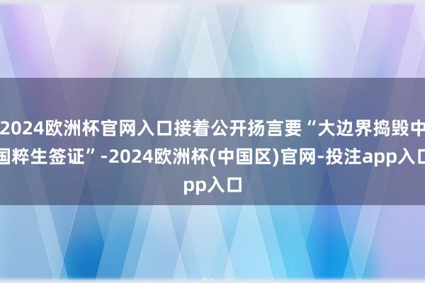 2024欧洲杯官网入口接着公开扬言要“大边界捣毁中国粹生签证”-2024欧洲杯(中国区)官网-投注app入口