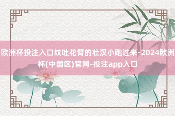 欧洲杯投注入口纹吐花臂的壮汉小跑过来-2024欧洲杯(中国区)官网-投注app入口