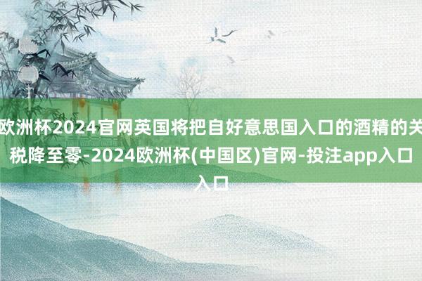 欧洲杯2024官网英国将把自好意思国入口的酒精的关税降至零-2024欧洲杯(中国区)官网-投注app入口