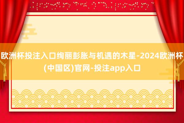 欧洲杯投注入口绚丽彭胀与机遇的木星-2024欧洲杯(中国区)官网-投注app入口