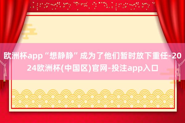 欧洲杯app“想静静”成为了他们暂时放下重任-2024欧洲杯(中国区)官网-投注app入口