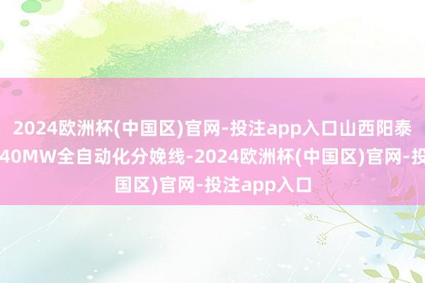 2024欧洲杯(中国区)官网-投注app入口山西阳泰龙焱已建成40MW全自动化分娩线-2024欧洲杯(中国区)官网-投注app入口