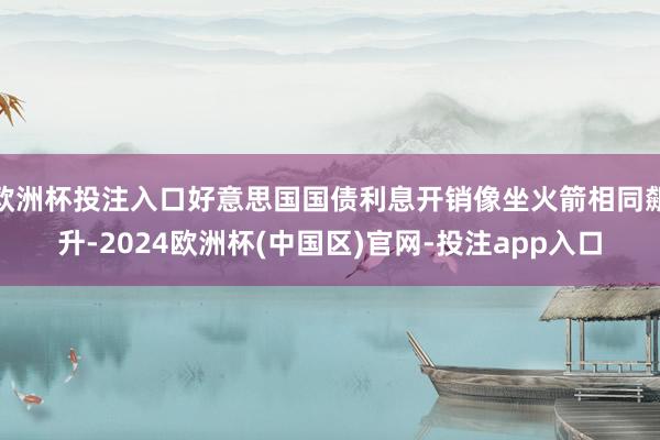 欧洲杯投注入口好意思国国债利息开销像坐火箭相同飙升-2024欧洲杯(中国区)官网-投注app入口